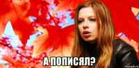  а пописял?
