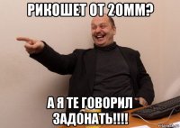 рикошет от 20мм? а я те говорил задонать!!!!
