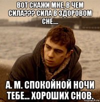вот скажи мне, в чем сила??? сила в здоровом сне.... а. м. спокойной ночи тебе... хороших снов.