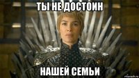 ты не достоин нашей семьи