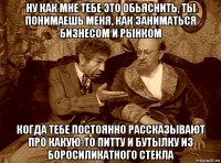 ну как мне тебе это обьяснить, ты понимаешь меня, как заниматься бизнесом и рынком когда тебе постоянно рассказывают про какую-то питту и бутылку из боросиликатного стекла