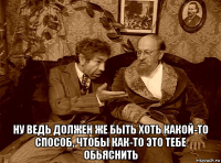  ну ведь должен же быть хоть какой-то способ, чтобы как-то это тебе обьяснить