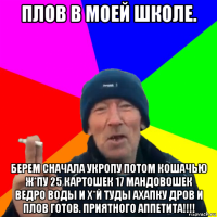 плов в моей школе. берем сначала укропу потом кошачью ж*пу 25 картошек 17 мандовошек ведро воды и х*й туды ахапку дров и плов готов. приятного аппетита!!!!