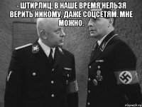 - штирлиц, в наше время нельзя верить никому, даже соцсетям. мне можно. 