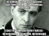 не думай о секундах свысока. наступит время - сам поймёшь, наверное: свистят они, как пули у виска - мгновения, мгновения, мгновения.