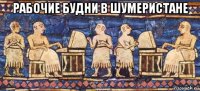 рабочие будни в шумеристане 