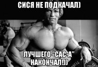сися не подкачал) лучшего "сас-а" накончал!))