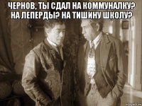 чернов, ты сдал на коммуналку? на леперды? на тишину школу? 