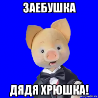 заебушка дядя хрюшка!