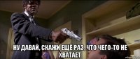  ну давай, скажи ещё раз, что чего-то не хватает