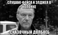 слушаю фейса и элджея в колонке -сказочный долбоёб
