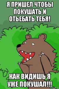 я пришел чтобы покушать и отьебать тебя! как видишь я уже покушал!!!