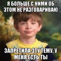 я больше с ними об этом не разговариваю запретила эту тему, у меня есть ты