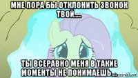 мне пора бы отклонить звонок твой..... ты всеравно меня в такие моменты не понимаешь....