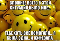 сложнее всего в этой ситуации,было мне... тебе хоть все помогали... я была одна.. и ох@евала.
