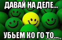 давай на деле... убьем ко го то...