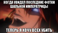когда увидел последние фотки шальной императрицы теперь я хочу всех убить