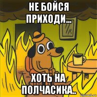 не бойся приходи... хоть на полчасика..