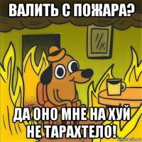 валить с пожара? да оно мне на хуй не тарахтело!