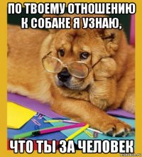 по твоему отношению к собаке я узнаю, что ты за человек