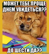 может тебе проще днем увидеться?? до шести да??
