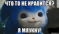 что то не нравится? я мяукну!