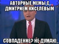 авторные мемы с дмитрием киселёвым совпадение? не думаю