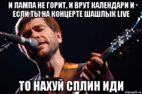 и лампа не горит, и врут календари и если ты на концерте шашлык live то нахуй сплин иди