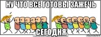 ну что все готовы зажечь сегодня