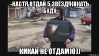 -настя отдай 5 звёзд!кикать буду кикай не отдам)0))