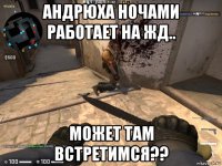 андрюха ночами работает на жд.. может там встретимся??