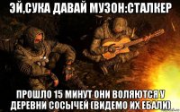 эй,сука давай музон:сталкер прошло 15 минут они воляются у деревни сосычей (видемо их ебали)