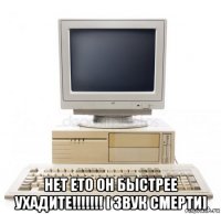  нет ето он быстрее ухадите!!!!!!! [ звук смерти]