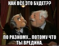 как все это будет?? по разному... потому что ты вредина.