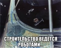  строительство ведётся роботами...