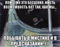 помоему это бесценно, иметь возможность вот так, как мы... побывать в мистике и в предсказании..)))