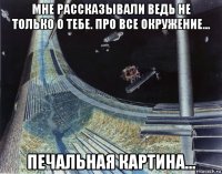 мне рассказывали ведь не только о тебе. про все окружение... печальная картина...