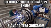 элемент адронного колайдэра вишь? в дупло тебе запхаю!!