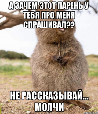 а зачем этот парень у тебя про меня спрашивал?? не рассказывай... молчи