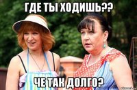 где ты ходишь?? че так долго?