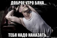 доброе утро бяка... тебя надо наказать...