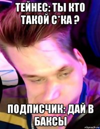 тейнес: ты кто такой с*ка ? подписчик: дай в баксы