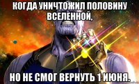 когда уничтожил половину вселенной, но не смог вернуть 1 июня.