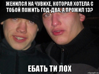 женился на чувихе, которая хотела с тобой пожить год-два, а прожил 13? ебать ти лох