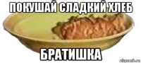 покушай сладкий хлеб братишка