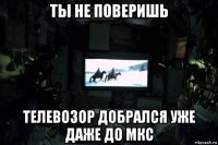 ты не поверишь телевозор добрался уже даже до мкс