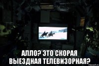  алло? это скорая выездная телевизорная?