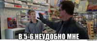  в 5-6 неудобно мне