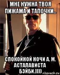 мне нужна твоя пижама и тапочки.. спокойной ночи а. м. асталависта бэйби.))))