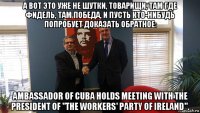 а вот это уже не шутки, товарищи, там где фидель, там победа, и пусть кто-нибудь попробует доказать обратное: ambassador of cuba holds meeting with the president of "the workers' party of ireland".